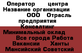 Оператор Call-центра › Название организации ­ LM Group, ООО › Отрасль предприятия ­ Консалтинг › Минимальный оклад ­ 27 000 - Все города Работа » Вакансии   . Ханты-Мансийский,Советский г.